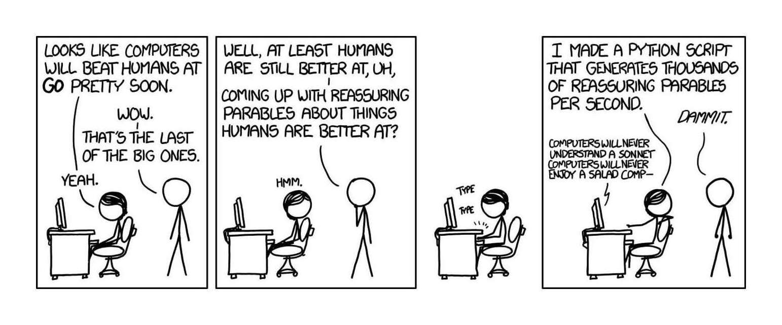 Transcript: [Megan is sitting at a computer, and Cueball is standing behind her.] / Megan: ‘Looks like computers will beat humans at Go pretty soon.’ / Cueball: ‘Wow.’ / Cueball: ‘That’s the last of the big ones.’ / Megan: ‘Yeah.’ / [Megan looks back over her shoulder at him.] / Cueball: ‘Well, at least humans are still better at, uh...’ / Cueball: ‘coming up with reassuring parables about things humans are better at?’ / Megan: ‘Hmm.’ / [Megan types on her computer.] / *type type* / [She leans back over her chair again and addresses Cueball.] / Megan: ‘I made a Python script that generates thousands of reassuring parables per second.’ / Cueball: ‘Dammit.’ / Computer: ‘Computers will never understand a sonnet computers will never enjoy a salad comp—’