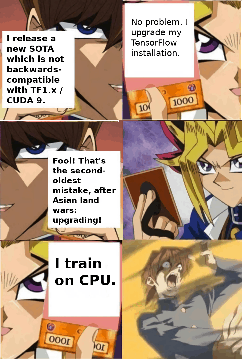 Yu-Gi-Oh meme: Kaiba vs Yugi. Kaiba attempts to trick Yugi into upgrading his Tensorflow installation, thereby risking breaking it permanently, as CUDA install problems are incomprehensible. Yugi upgrades, only for Kaiba to reveal his plan. However, it fails, as Yugi trains on CPU, accepting the extreme slowdown as the price for reliable software.